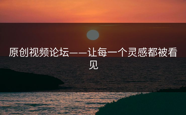 原创视频论坛——让每一个灵感都被看见