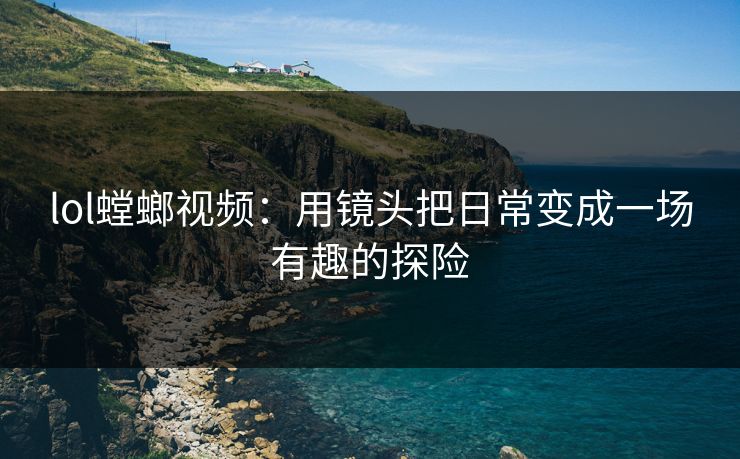 lol螳螂视频：用镜头把日常变成一场有趣的探险