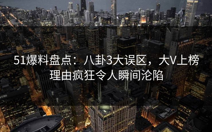 51爆料盘点：八卦3大误区，大V上榜理由疯狂令人瞬间沦陷