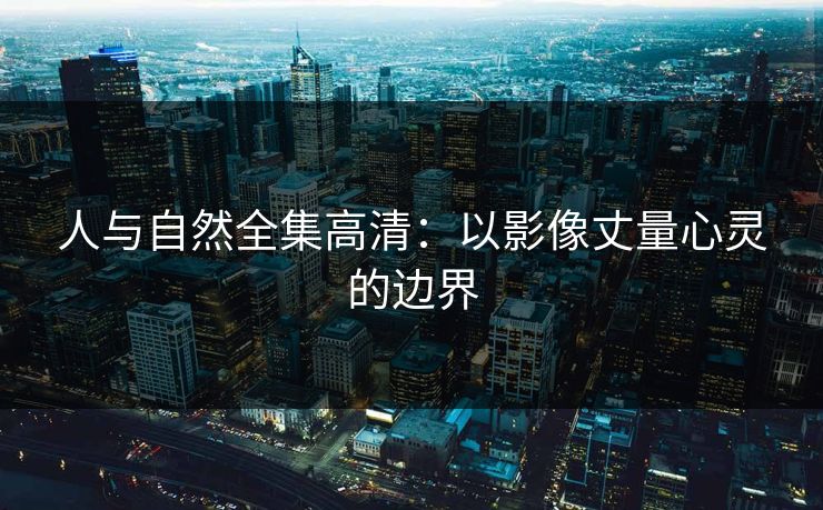 人与自然全集高清：以影像丈量心灵的边界