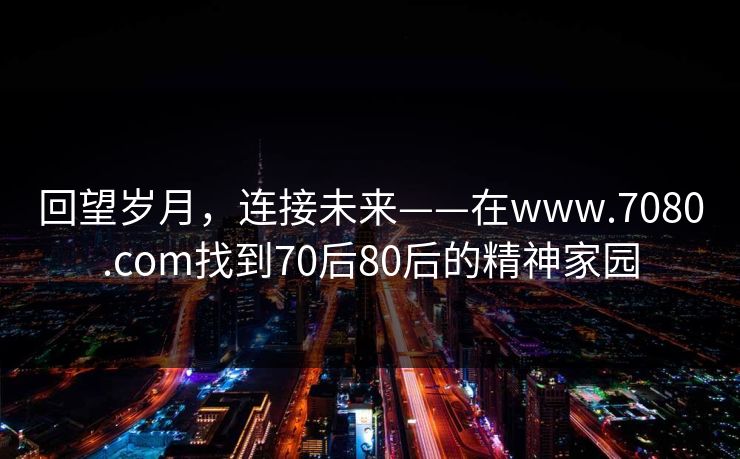回望岁月，连接未来——在www.7080.com找到70后80后的精神家园