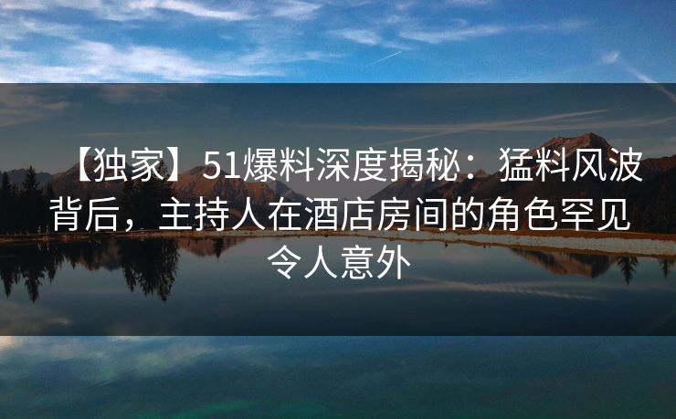 【独家】51爆料深度揭秘：猛料风波背后，主持人在酒店房间的角色罕见令人意外