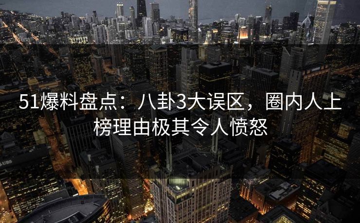 51爆料盘点：八卦3大误区，圈内人上榜理由极其令人愤怒