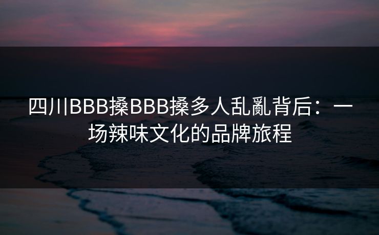 四川BBB搡BBB搡多人乱亂背后：一场辣味文化的品牌旅程
