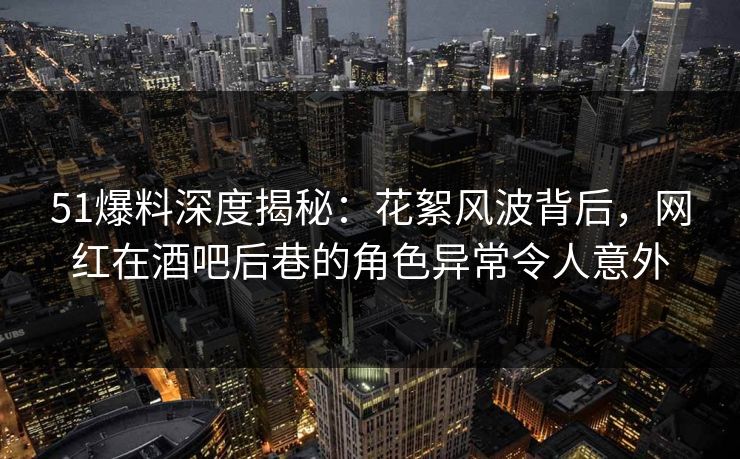 51爆料深度揭秘：花絮风波背后，网红在酒吧后巷的角色异常令人意外