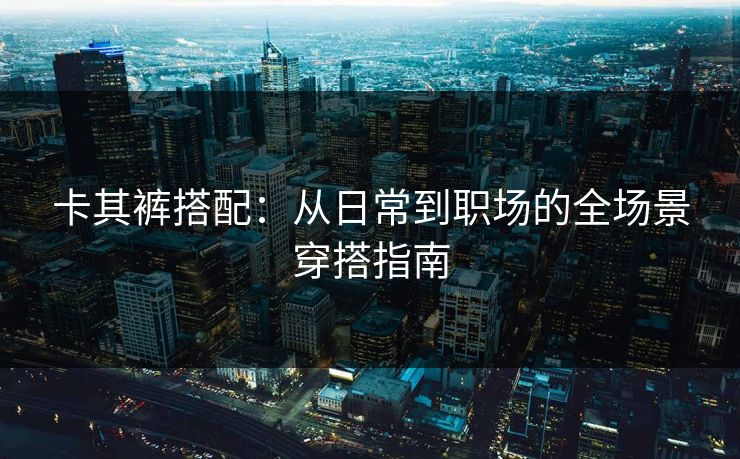 卡其裤搭配：从日常到职场的全场景穿搭指南