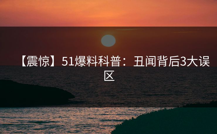 【震惊】51爆料科普：丑闻背后3大误区