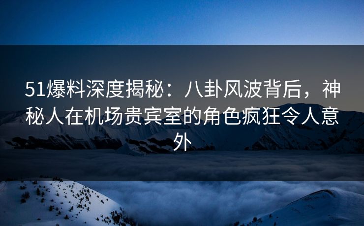 51爆料深度揭秘：八卦风波背后，神秘人在机场贵宾室的角色疯狂令人意外