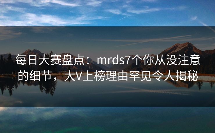 每日大赛盘点：mrds7个你从没注意的细节，大V上榜理由罕见令人揭秘