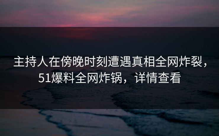 主持人在傍晚时刻遭遇真相全网炸裂，51爆料全网炸锅，详情查看