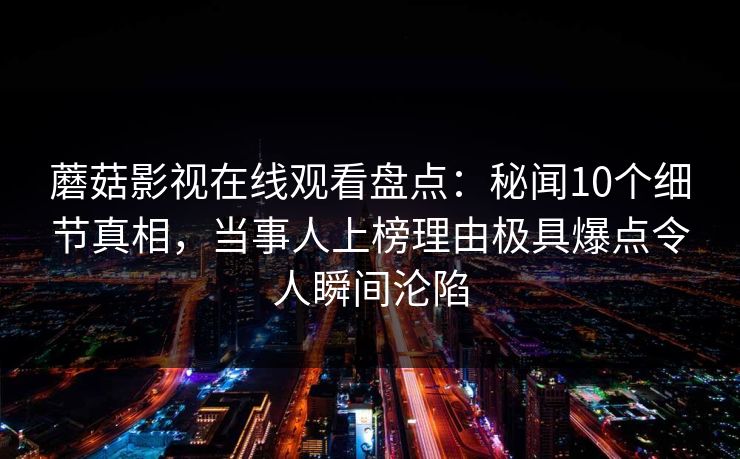 蘑菇影视在线观看盘点：秘闻10个细节真相，当事人上榜理由极具爆点令人瞬间沦陷