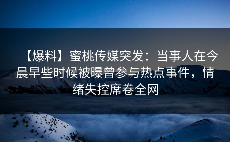 【爆料】蜜桃传媒突发：当事人在今晨早些时候被曝曾参与热点事件，情绪失控席卷全网