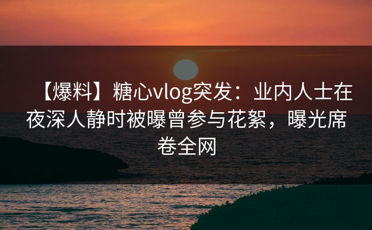 【爆料】糖心vlog突发：业内人士在夜深人静时被曝曾参与花絮，曝光席卷全网