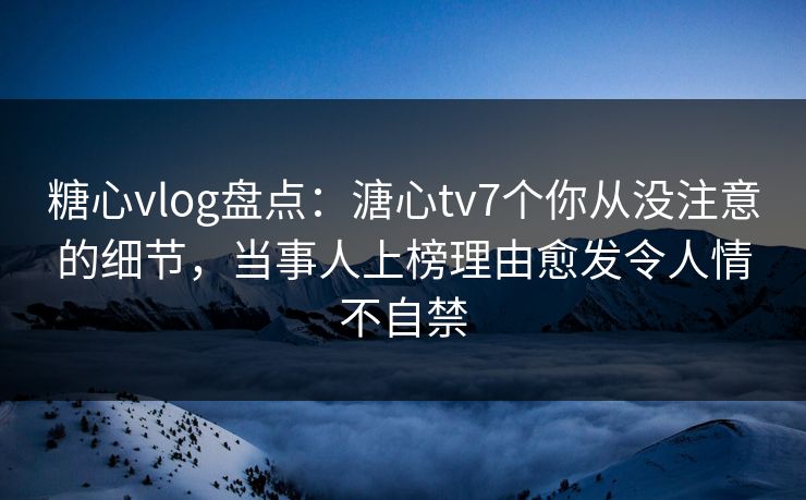 糖心vlog盘点：溏心tv7个你从没注意的细节，当事人上榜理由愈发令人情不自禁