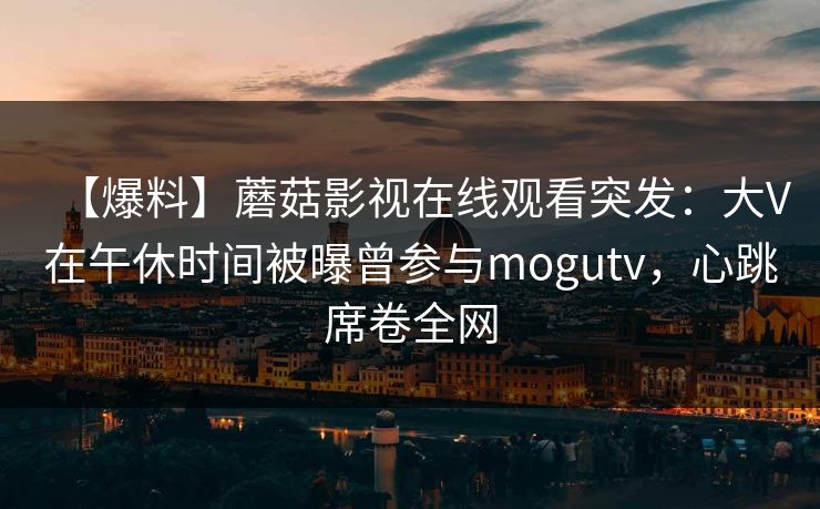 【爆料】蘑菇影视在线观看突发：大V在午休时间被曝曾参与mogutv，心跳席卷全网