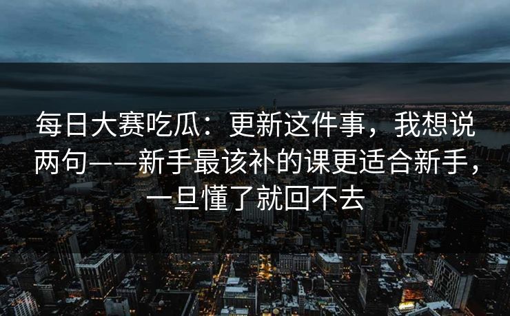 每日大赛吃瓜：更新这件事，我想说两句——新手最该补的课更适合新手，一旦懂了就回不去