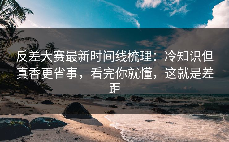 反差大赛最新时间线梳理：冷知识但真香更省事，看完你就懂，这就是差距