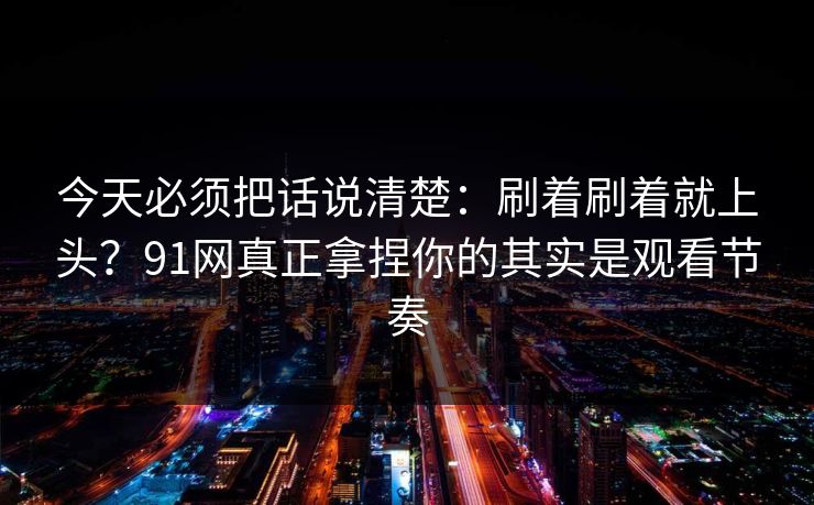 今天必须把话说清楚：刷着刷着就上头？91网真正拿捏你的其实是观看节奏