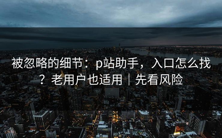 被忽略的细节：p站助手，入口怎么找？老用户也适用｜先看风险