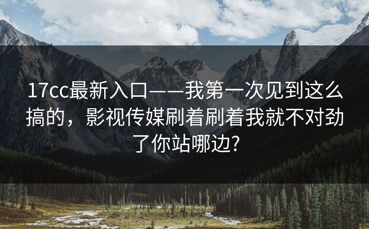 17cc最新入口——我第一次见到这么搞的，影视传媒刷着刷着我就不对劲了你站哪边?