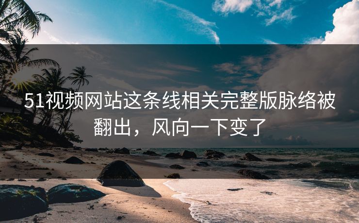 51视频网站这条线相关完整版脉络被翻出，风向一下变了